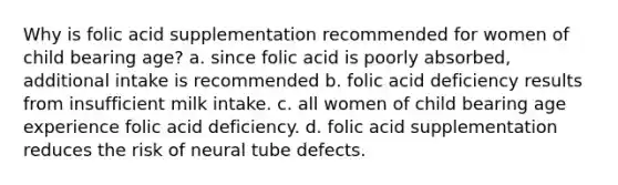 Why is folic acid supplementation recommended for women of child bearing age? a. since folic acid is poorly absorbed, additional intake is recommended b. folic acid deficiency results from insufficient milk intake. c. all women of child bearing age experience folic acid deficiency. d. folic acid supplementation reduces the risk of neural tube defects.