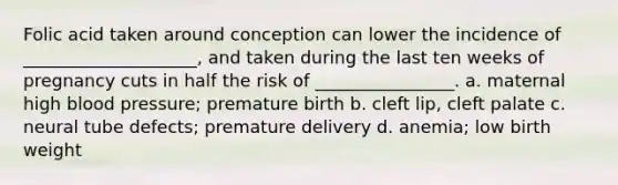 Folic acid taken around conception can lower the incidence of ____________________, and taken during the last ten weeks of pregnancy cuts in half the risk of ________________. a. maternal high blood pressure; premature birth b. cleft lip, cleft palate c. neural tube defects; premature delivery d. anemia; low birth weight