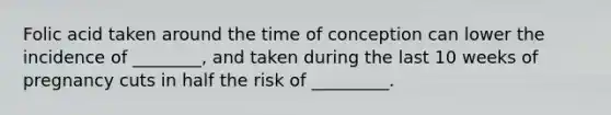 Folic acid taken around the time of conception can lower the incidence of ________, and taken during the last 10 weeks of pregnancy cuts in half the risk of _________.