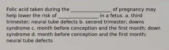 Folic acid taken during the _________________ of pregnancy may help lower the risk of _________________ in a fetus. a. third trimester; neural tube defects b. second trimester; downs syndrome c. month before conception and the first month; down syndrome d. month before conception and the first month; neural tube defects