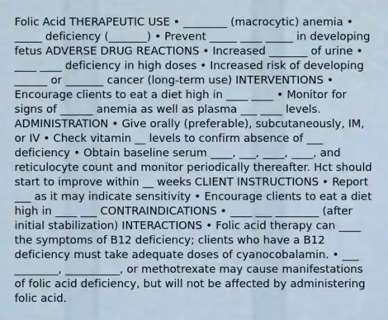 Folic Acid THERAPEUTIC USE • ________ (macrocytic) anemia • _____ deficiency (_______) • Prevent _____ ____ _____ in developing fetus ADVERSE DRUG REACTIONS • Increased _______ of urine • ____ ____ deficiency in high doses • Increased risk of developing ______ or _______ cancer (long-term use) INTERVENTIONS • Encourage clients to eat a diet high in ____ ____ • Monitor for signs of ______ anemia as well as plasma ___ ____ levels. ADMINISTRATION • Give orally (preferable), subcutaneously, IM, or IV • Check vitamin __ levels to confirm absence of ___ deficiency • Obtain baseline serum ____, ___, ____, ____, and reticulocyte count and monitor periodically thereafter. Hct should start to improve within __ weeks CLIENT INSTRUCTIONS • Report ___ as it may indicate sensitivity • Encourage clients to eat a diet high in ____ ___ CONTRAINDICATIONS • ____ ___ ________ (after initial stabilization) INTERACTIONS • Folic acid therapy can ____ the symptoms of B12 deficiency; clients who have a B12 deficiency must take adequate doses of cyanocobalamin. • ___ ________, __________, or methotrexate may cause manifestations of folic acid deficiency, but will not be affected by administering folic acid.