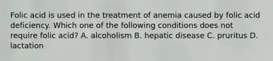 Folic acid is used in the treatment of anemia caused by folic acid deficiency. Which one of the following conditions does not require folic acid? A. alcoholism B. hepatic disease C. pruritus D. lactation