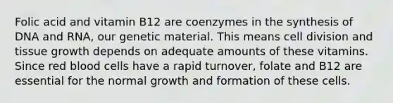 Folic acid and vitamin B12 are coenzymes in the synthesis of DNA and RNA, our genetic material. This means cell division and tissue growth depends on adequate amounts of these vitamins. Since red blood cells have a rapid turnover, folate and B12 are essential for the normal growth and formation of these cells.