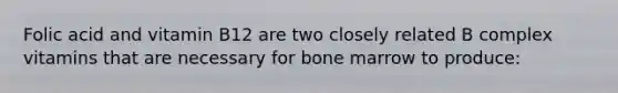 Folic acid and vitamin B12 are two closely related B complex vitamins that are necessary for bone marrow to produce: