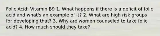 Folic Acid: Vitamin B9 1. What happens if there is a deficit of folic acid and what's an example of it? 2. What are high risk groups for developing that? 3. Why are women counseled to take folic acid? 4. How much should they take?