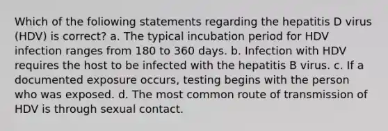 Which of the foliowing statements regarding the hepatitis D virus (HDV) is correct? a. The typical incubation period for HDV infection ranges from 180 to 360 days. b. Infection with HDV requires the host to be infected with the hepatitis B virus. c. If a documented exposure occurs, testing begins with the person who was exposed. d. The most common route of transmission of HDV is through sexual contact.