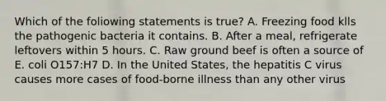 Which of the foliowing statements is true? A. Freezing food klls the pathogenic bacteria it contains. B. After a meal, refrigerate leftovers within 5 hours. C. Raw ground beef is often a source of E. coli O157:H7 D. In the United States, the hepatitis C virus causes more cases of food-borne illness than any other virus