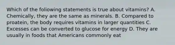 Which of the foliowing statements is true about vitamins? A. Chemically, they are the same as minerals. B. Compared to proatein, the body requires vitamins in larger quantities C. Excesses can be converted to glucose for energy D. They are usually in foods that Americans commonly eat