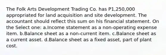 The Folk Arts Development Trading Co. has P1,250,000 appropriated for land acquisition and site development. The accountant should reflect this sum on his financial statement. On the Select one: a.Income statement as a non-operating expense item. b.Balance sheet as a non-current item. c.Balance sheet as a current asset. d.Balance sheet as a fixed asset, part of plant cost.