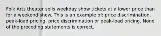 Folk Arts theater sells weekday show tickets at a lower price than for a weekend show. This is an example of: price discrimination. peak-load pricing. price discrimination or peak-load pricing. None of the preceding statements is correct.