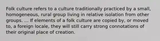 Folk culture refers to a culture traditionally practiced by a small, homogeneous, rural group living in relative isolation from other groups. ... If elements of a folk culture are copied by, or moved to, a foreign locale, they will still carry strong connotations of their original place of creation.