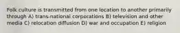 Folk culture is transmitted from one location to another primarily through A) trans-national corporations B) television and other media C) relocation diffusion D) war and occupation E) religion