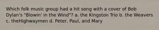 Which folk music group had a hit song with a cover of Bob Dylan's "Blowin' in the Wind"? a. the Kingston Trio b. the Weavers c. theHighwaymen d. Peter, Paul, and Mary