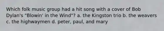 Which folk music group had a hit song with a cover of Bob Dylan's "Blowin' in the Wind"? a. the Kingston trio b. the weavers c. the highwaymen d. peter, paul, and mary