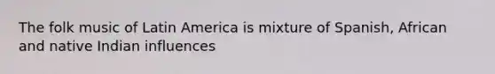 The folk music of Latin America is mixture of Spanish, African and native Indian influences