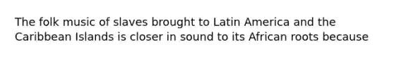 The folk music of slaves brought to Latin America and the Caribbean Islands is closer in sound to its African roots because