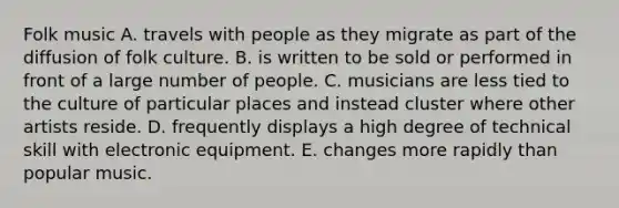 Folk music A. travels with people as they migrate as part of the diffusion of folk culture. B. is written to be sold or performed in front of a large number of people. C. musicians are less tied to the culture of particular places and instead cluster where other artists reside. D. frequently displays a high degree of technical skill with electronic equipment. E. changes more rapidly than popular music.