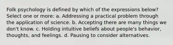 Folk psychology is defined by which of the expressions below? Select one or more: a. Addressing a practical problem through the application of science. b. Accepting there are many things we don't know. c. Holding intuitive beliefs about people's behavior, thoughts, and feelings. d. Pausing to consider alternatives.