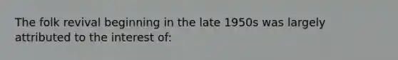 The folk revival beginning in the late 1950s was largely attributed to the interest of: