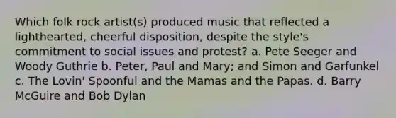 Which folk rock artist(s) produced music that reflected a lighthearted, cheerful disposition, despite the style's commitment to social issues and protest? a. Pete Seeger and Woody Guthrie b. Peter, Paul and Mary; and Simon and Garfunkel c. The Lovin' Spoonful and the Mamas and the Papas. d. Barry McGuire and Bob Dylan