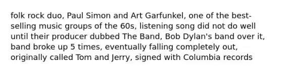 folk rock duo, Paul Simon and Art Garfunkel, one of the best-selling music groups of the 60s, listening song did not do well until their producer dubbed The Band, Bob Dylan's band over it, band broke up 5 times, eventually falling completely out, originally called Tom and Jerry, signed with Columbia records