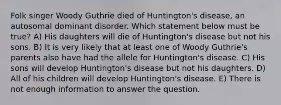 Folk singer Woody Guthrie died of Huntington's disease, an autosomal dominant disorder. Which statement below must be true? A) His daughters will die of Huntington's disease but not his sons. B) It is very likely that at least one of Woody Guthrie's parents also have had the allele for Huntington's disease. C) His sons will develop Huntington's disease but not his daughters. D) All of his children will develop Huntington's disease. E) There is not enough information to answer the question.