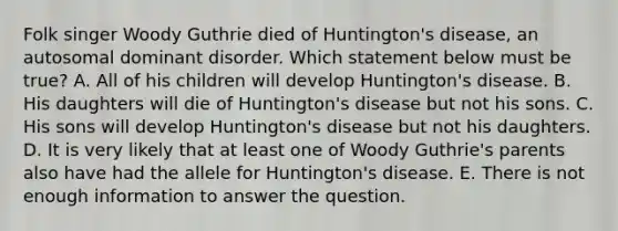 Folk singer Woody Guthrie died of Huntington's disease, an autosomal dominant disorder. Which statement below must be true? A. All of his children will develop Huntington's disease. B. His daughters will die of Huntington's disease but not his sons. C. His sons will develop Huntington's disease but not his daughters. D. It is very likely that at least one of Woody Guthrie's parents also have had the allele for Huntington's disease. E. There is not enough information to answer the question.