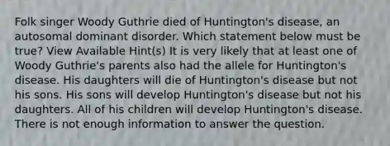 Folk singer Woody Guthrie died of Huntington's disease, an autosomal dominant disorder. Which statement below must be true? View Available Hint(s) It is very likely that at least one of Woody Guthrie's parents also had the allele for Huntington's disease. His daughters will die of Huntington's disease but not his sons. His sons will develop Huntington's disease but not his daughters. All of his children will develop Huntington's disease. There is not enough information to answer the question.