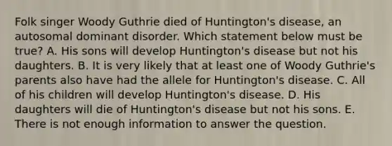 Folk singer Woody Guthrie died of Huntington's disease, an autosomal dominant disorder. Which statement below must be true? A. His sons will develop Huntington's disease but not his daughters. B. It is very likely that at least one of Woody Guthrie's parents also have had the allele for Huntington's disease. C. All of his children will develop Huntington's disease. D. His daughters will die of Huntington's disease but not his sons. E. There is not enough information to answer the question.