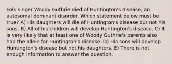 Folk singer Woody Guthrie died of Huntington's disease, an autosomal dominant disorder. Which statement below must be true? A) His daughters will die of Huntington's disease but not his sons. B) All of his children will develop Huntington's disease. C) It is very likely that at least one of Woody Guthrie's parents also had the allele for Huntington's disease. D) His sons will develop Huntington's disease but not his daughters. E) There is not enough information to answer the question.