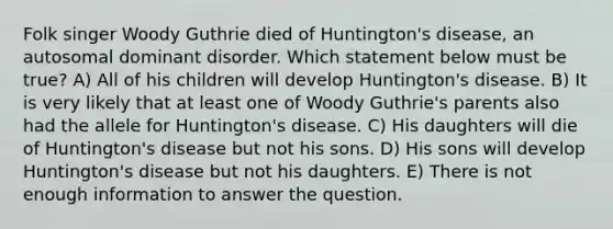 Folk singer Woody Guthrie died of Huntington's disease, an autosomal dominant disorder. Which statement below must be true? A) All of his children will develop Huntington's disease. B) It is very likely that at least one of Woody Guthrie's parents also had the allele for Huntington's disease. C) His daughters will die of Huntington's disease but not his sons. D) His sons will develop Huntington's disease but not his daughters. E) There is not enough information to answer the question.