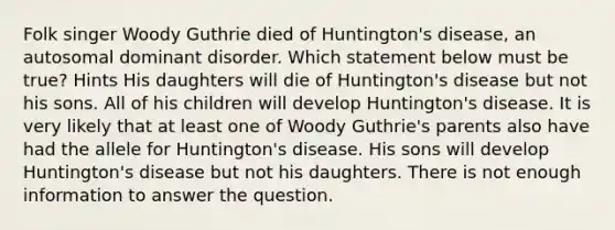 Folk singer Woody Guthrie died of Huntington's disease, an autosomal dominant disorder. Which statement below must be true? Hints His daughters will die of Huntington's disease but not his sons. All of his children will develop Huntington's disease. It is very likely that at least one of Woody Guthrie's parents also have had the allele for Huntington's disease. His sons will develop Huntington's disease but not his daughters. There is not enough information to answer the question.