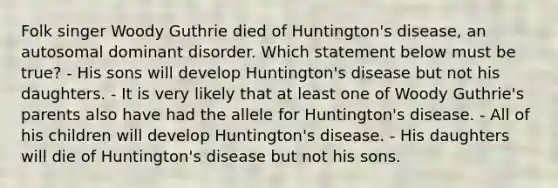 Folk singer Woody Guthrie died of Huntington's disease, an autosomal dominant disorder. Which statement below must be true? - His sons will develop Huntington's disease but not his daughters. - It is very likely that at least one of Woody Guthrie's parents also have had the allele for Huntington's disease. - All of his children will develop Huntington's disease. - His daughters will die of Huntington's disease but not his sons.