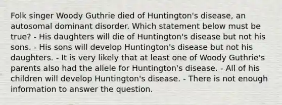 Folk singer Woody Guthrie died of Huntington's disease, an autosomal dominant disorder. Which statement below must be true? - His daughters will die of Huntington's disease but not his sons. - His sons will develop Huntington's disease but not his daughters. - It is very likely that at least one of Woody Guthrie's parents also had the allele for Huntington's disease. - All of his children will develop Huntington's disease. - There is not enough information to answer the question.