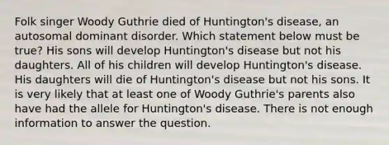 Folk singer Woody Guthrie died of Huntington's disease, an autosomal dominant disorder. Which statement below must be true? His sons will develop Huntington's disease but not his daughters. All of his children will develop Huntington's disease. His daughters will die of Huntington's disease but not his sons. It is very likely that at least one of Woody Guthrie's parents also have had the allele for Huntington's disease. There is not enough information to answer the question.