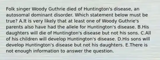 Folk singer Woody Guthrie died of Huntington's disease, an autosomal dominant disorder. Which statement below must be true? A.It is very likely that at least one of Woody Guthrie's parents also have had the allele for Huntington's disease. B.His daughters will die of Huntington's disease but not his sons. C.All of his children will develop Huntington's disease. D.His sons will develop Huntington's disease but not his daughters. E.There is not enough information to answer the question.