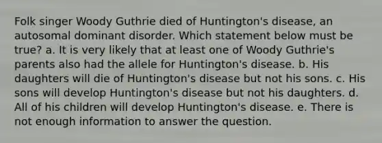 Folk singer Woody Guthrie died of Huntington's disease, an autosomal dominant disorder. Which statement below must be true? a. It is very likely that at least one of Woody Guthrie's parents also had the allele for Huntington's disease. b. His daughters will die of Huntington's disease but not his sons. c. His sons will develop Huntington's disease but not his daughters. d. All of his children will develop Huntington's disease. e. There is not enough information to answer the question.