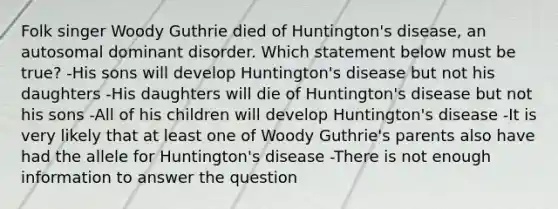 Folk singer Woody Guthrie died of Huntington's disease, an autosomal dominant disorder. Which statement below must be true? -His sons will develop Huntington's disease but not his daughters -His daughters will die of Huntington's disease but not his sons -All of his children will develop Huntington's disease -It is very likely that at least one of Woody Guthrie's parents also have had the allele for Huntington's disease -There is not enough information to answer the question