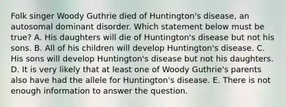 Folk singer Woody Guthrie died of Huntington's disease, an autosomal dominant disorder. Which statement below must be true? A. His daughters will die of Huntington's disease but not his sons. B. All of his children will develop Huntington's disease. C. His sons will develop Huntington's disease but not his daughters. D. It is very likely that at least one of Woody Guthrie's parents also have had the allele for Huntington's disease. E. There is not enough information to answer the question.