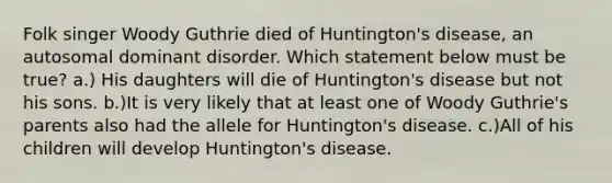 Folk singer Woody Guthrie died of Huntington's disease, an autosomal dominant disorder. Which statement below must be true? a.) His daughters will die of Huntington's disease but not his sons. b.)It is very likely that at least one of Woody Guthrie's parents also had the allele for Huntington's disease. c.)All of his children will develop Huntington's disease.