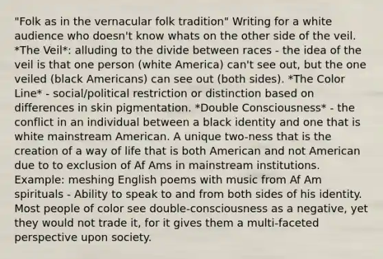 "Folk as in the vernacular folk tradition" Writing for a white audience who doesn't know whats on the other side of the veil. *The Veil*: alluding to the divide between races - the idea of the veil is that one person (white America) can't see out, but the one veiled (black Americans) can see out (both sides). *The Color Line* - social/political restriction or distinction based on differences in skin pigmentation. *Double Consciousness* - the conflict in an individual between a black identity and one that is white mainstream American. A unique two-ness that is the creation of a way of life that is both American and not American due to to exclusion of Af Ams in mainstream institutions. Example: meshing English poems with music from Af Am spirituals - Ability to speak to and from both sides of his identity. Most people of color see double-consciousness as a negative, yet they would not trade it, for it gives them a multi-faceted perspective upon society.