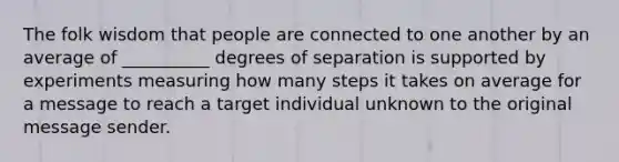 The folk wisdom that people are connected to one another by an average of __________ degrees of separation is supported by experiments measuring how many steps it takes on average for a message to reach a target individual unknown to the original message sender.