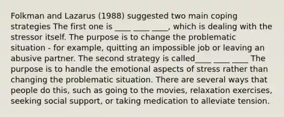 Folkman and Lazarus (1988) suggested two main coping strategies The first one is ____ ____ ____, which is dealing with the stressor itself. The purpose is to change the problematic situation - for example, quitting an impossible job or leaving an abusive partner. The second strategy is called____ ____ ____ The purpose is to handle the emotional aspects of stress rather than changing the problematic situation. There are several ways that people do this, such as going to the movies, relaxation exercises, seeking social support, or taking medication to alleviate tension.