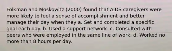 Folkman and Moskowitz (2000) found that AIDS caregivers were more likely to feel a sense of accomplishment and better manage their day when they a. Set and completed a specific goal each day. b. Used a support network. c. Consulted with peers who were employed in the same line of work. d. Worked no more than 8 hours per day.