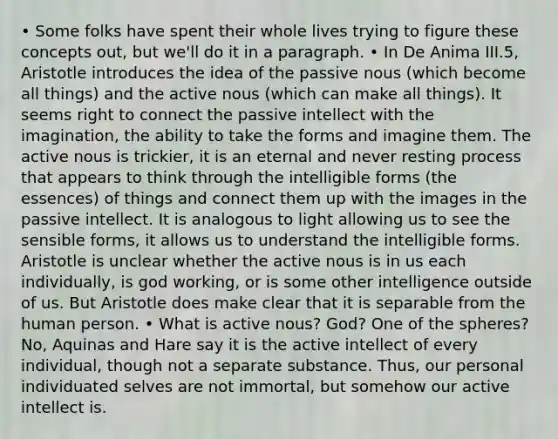 • Some folks have spent their whole lives trying to figure these concepts out, but we'll do it in a paragraph. • In De Anima III.5, Aristotle introduces the idea of the passive nous (which become all things) and the active nous (which can make all things). It seems right to connect the passive intellect with the imagination, the ability to take the forms and imagine them. The active nous is trickier, it is an eternal and never resting process that appears to think through the intelligible forms (the essences) of things and connect them up with the images in the passive intellect. It is analogous to light allowing us to see the sensible forms, it allows us to understand the intelligible forms. Aristotle is unclear whether the active nous is in us each individually, is god working, or is some other intelligence outside of us. But Aristotle does make clear that it is separable from the human person. • What is active nous? God? One of the spheres? No, Aquinas and Hare say it is the active intellect of every individual, though not a separate substance. Thus, our personal individuated selves are not immortal, but somehow our active intellect is.