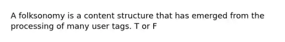 A folksonomy is a content structure that has emerged from the processing of many user tags. T or F