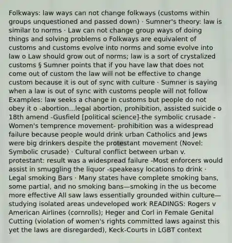 Folkways: law ways can not change folkways (customs within groups unquestioned and passed down) · Sumner's theory: law is similar to norms · Law can not change group ways of doing things and solving problems o Folkways are equivalent of customs and customs evolve into norms and some evolve into law o Law should grow out of norms; law is a sort of crystalized customs § Sumner points that if you have law that does not come out of custom the law will not be effective to change custom because it is out of sync with culture · Sumner is saying when a law is out of sync with customs people will not follow Examples: law seeks a change in customs but people do not obey it o -abortion...legal abortion, prohibition, assisted suicide o 18th amend -Gusfield [political science]-the symbolic crusade -Women's temprence movement- prohibition was a widespread failure because people would drink urban Catholics and Jews were big drinkers despite the protestant movement (Novel: Symbolic crusade) · Cultural conflict between urban v. protestant: result was a widespread failure -Most enforcers would assist in smuggling the liquor -speakeasy locations to drink · Legal smoking Bars · Many states have complete smoking bans, some partial, and no smoking bans—smoking in the us become more effective All saw laws essentially grounded within culture—studying isolated areas undeveloped work READINGS: Rogers v American Airlines (cornrolls); Heger and Corl in Female Genital Cutting (violation of women's rights committed laws against this yet the laws are disregarded), Keck-Courts in LGBT context