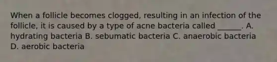 When a follicle becomes clogged, resulting in an infection of the follicle, it is caused by a type of acne bacteria called ______. A. hydrating bacteria B. sebumatic bacteria C. anaerobic bacteria D. aerobic bacteria