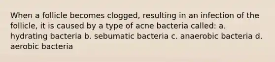 When a follicle becomes clogged, resulting in an infection of the follicle, it is caused by a type of acne bacteria called: a. hydrating bacteria b. sebumatic bacteria c. anaerobic bacteria d. aerobic bacteria