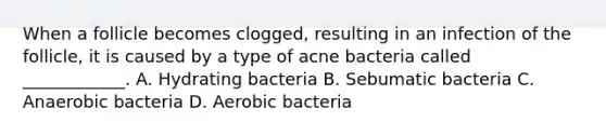 When a follicle becomes clogged, resulting in an infection of the follicle, it is caused by a type of acne bacteria called ____________. A. Hydrating bacteria B. Sebumatic bacteria C. Anaerobic bacteria D. Aerobic bacteria